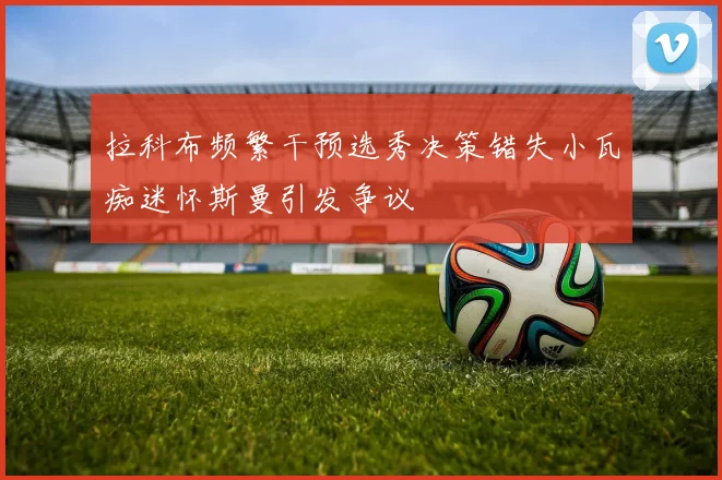 拉科布频繁干预选秀决策错失小瓦痴迷怀斯曼引发争议