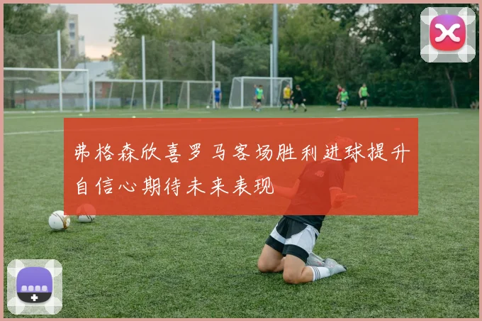 弗格森欣喜罗马客场胜利进球提升自信心期待未来表现