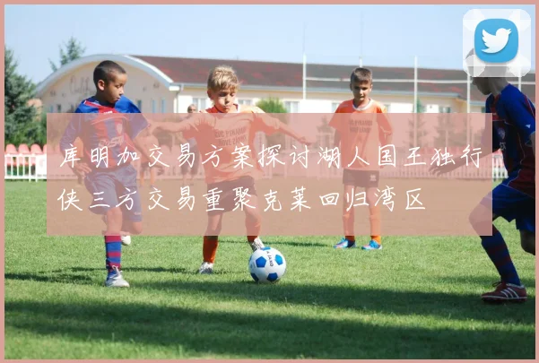 库明加交易方案探讨湖人国王独行侠三方交易重聚克莱回归湾区