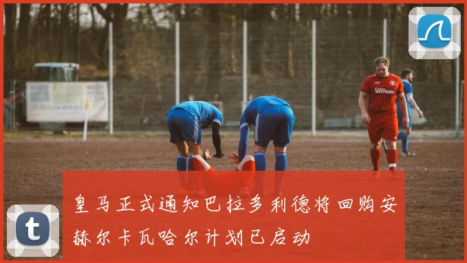 皇马正式通知巴拉多利德将回购安赫尔卡瓦哈尔计划已启动