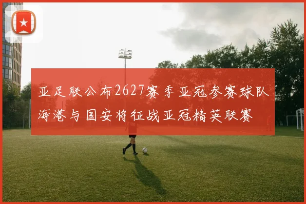 亚足联公布2627赛季亚冠参赛球队海港与国安将征战亚冠精英联赛
