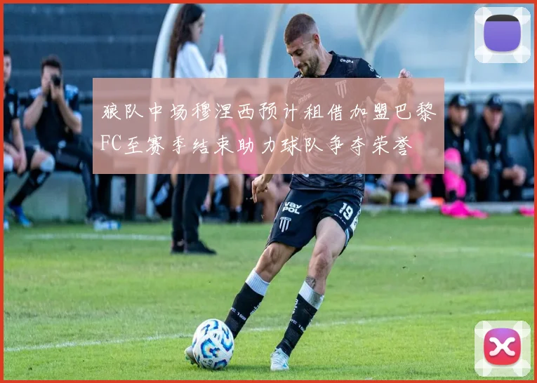 狼队中场穆涅西预计租借加盟巴黎FC至赛季结束助力球队争夺荣誉