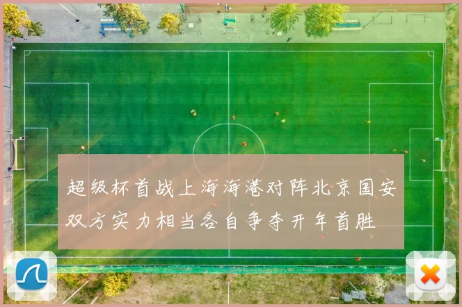 超级杯首战上海海港对阵北京国安双方实力相当各自争夺开年首胜