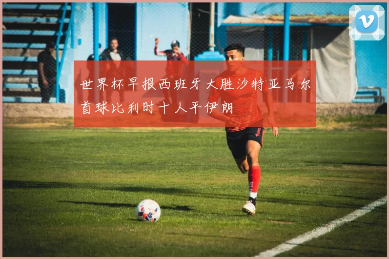 世界杯早报西班牙大胜沙特亚马尔首球比利时十人平伊朗