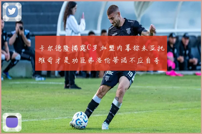 卡尔德隆揭露C罗加盟内幕称米亚托维奇才是功臣弗洛伦蒂诺不应自夸