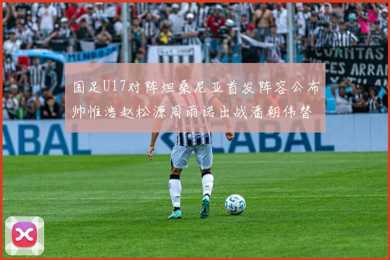 国足U17对阵坦桑尼亚首发阵容公布帅惟浩赵松源周雨诺出战潘朝伟替补