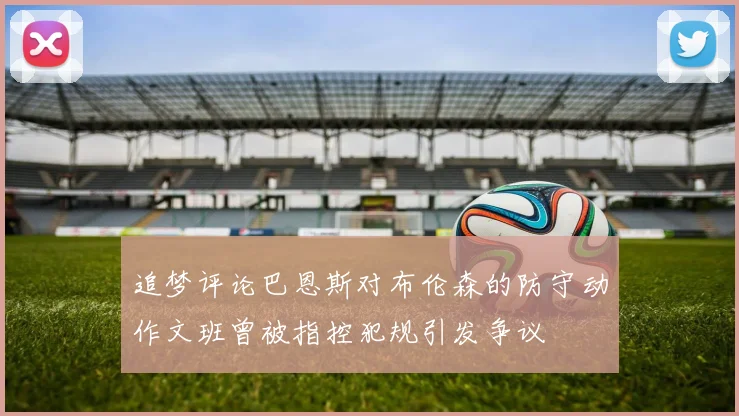 追梦评论巴恩斯对布伦森的防守动作文班曾被指控犯规引发争议