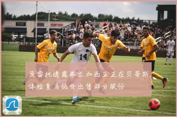 莫雷托透露弗兰加西亚正在贝蒂斯体检皇马低价出售部分股份
