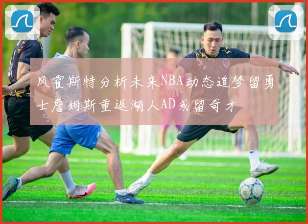 风霍斯特分析未来NBA动态追梦留勇士詹姆斯重返湖人AD或留奇才