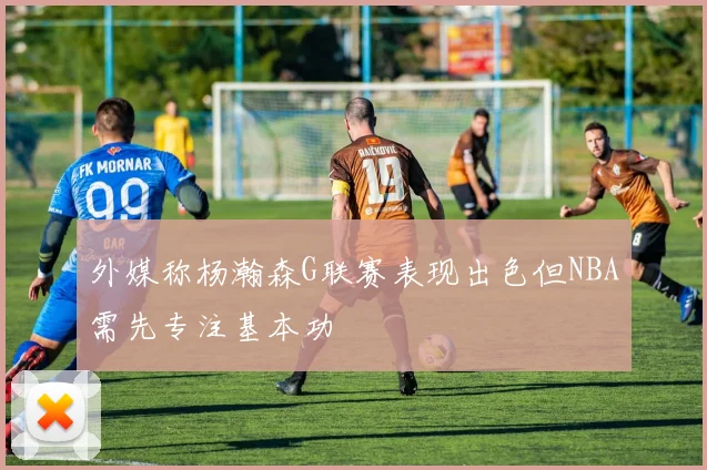 外媒称杨瀚森G联赛表现出色但NBA需先专注基本功