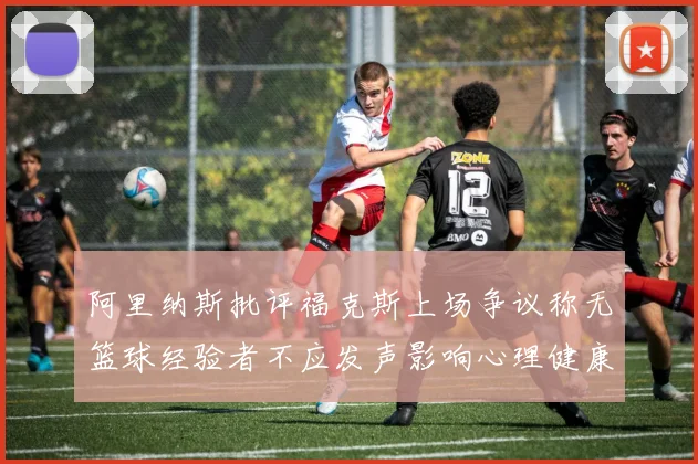 阿里纳斯批评福克斯上场争议称无篮球经验者不应发声影响心理健康