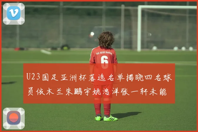 U23国足亚洲杯落选名单揭晓四名球员依木兰朱鹏宇姚浩洋张一轩未能入选