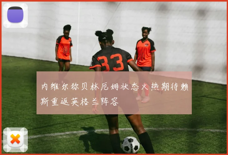 内维尔称贝林厄姆状态火热期待赖斯重返英格兰阵容