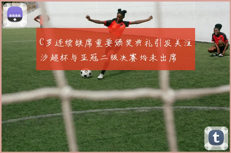 C罗连续缺席重要颁奖典礼引发关注沙超杯与亚冠二级决赛均未出席