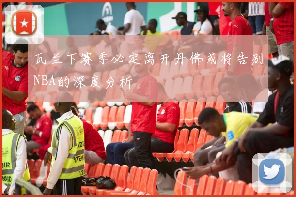 瓦兰下赛季必定离开丹佛或将告别NBA的深度分析