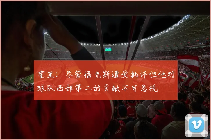 霍里：尽管福克斯遭受批评但他对球队西部第二的贡献不可忽视