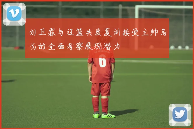 刘卫霖与辽篮共度夏训接受主帅乌戈的全面考察展现潜力