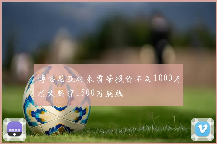 博洛尼亚对米雷蒂报价不足1000万尤文坚守1500万底线