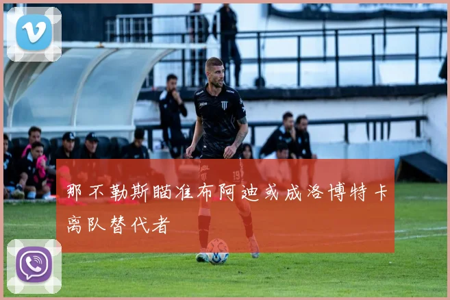那不勒斯瞄准布阿迪或成洛博特卡离队替代者