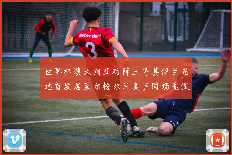 世界杯澳大利亚对阵土耳其伊兰昆达首发居莱尔恰尔汗奥卢同场竞技